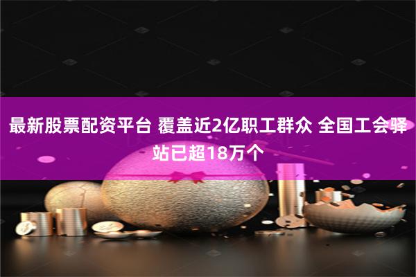 最新股票配资平台 覆盖近2亿职工群众 全国工会驿站已超18万个