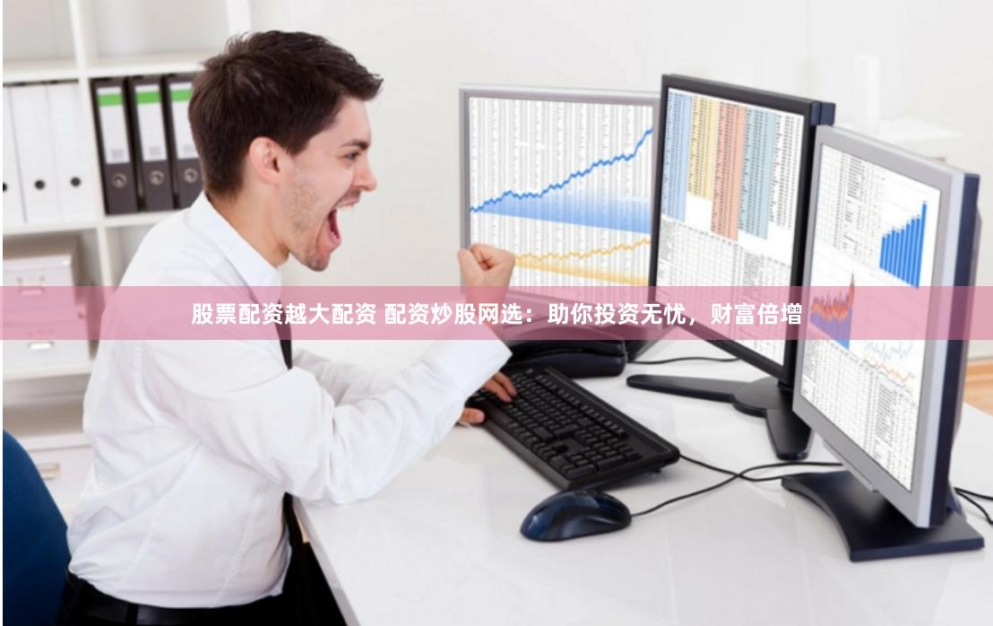 股票配资越大配资 配资炒股网选：助你投资无忧，财富倍增