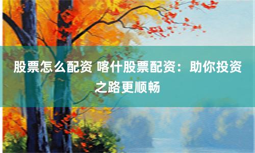 股票怎么配资 喀什股票配资：助你投资之路更顺畅