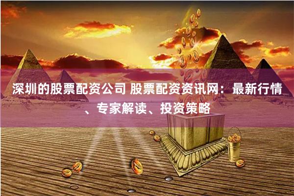 深圳的股票配资公司 股票配资资讯网：最新行情、专家解读、投资策略