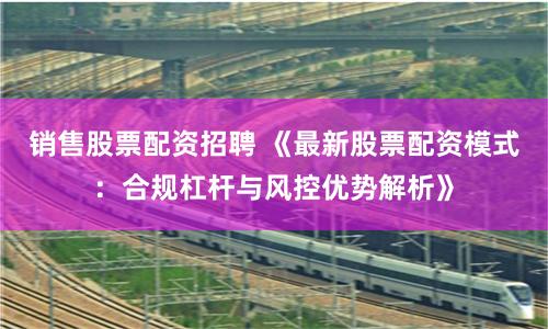 销售股票配资招聘 《最新股票配资模式：合规杠杆与风控优势解析》