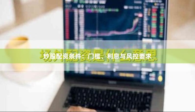 炒股配资条件：门槛、利息与风控要求